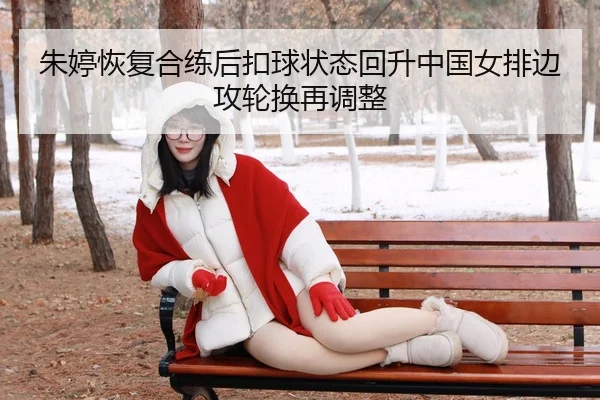 朱婷恢复合练后扣球状态回升中国女排边攻轮换再调整（Leyu）